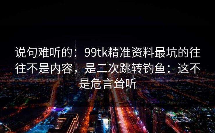 说句难听的:99tk精准资料最坑的往往不是内容,是二次跳转钓鱼:这不是危言耸听 说句难听的:99tk精准资料最坑的往往不是内容,是二次跳转钓鱼:这不是危言耸听