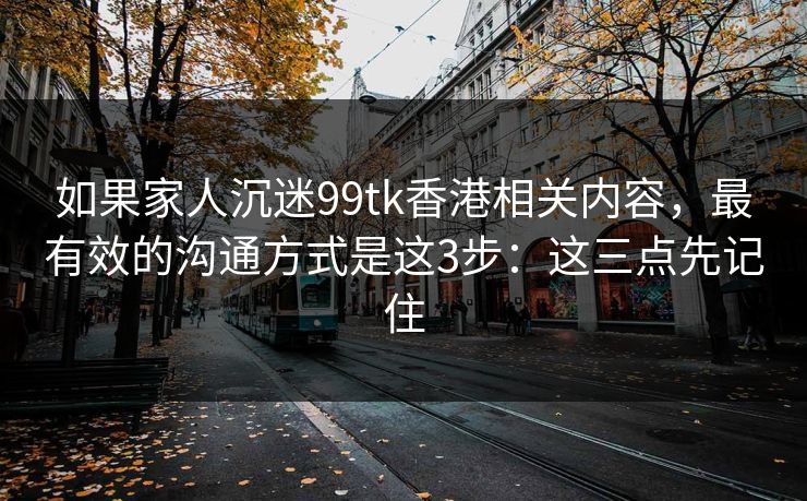如果家人沉迷99tk香港相关内容,最有效的沟通方式是这3步:这三点先记住 如果家人沉迷99tk香港相关内容,最有效的沟通方式是这3步:这三点先记住