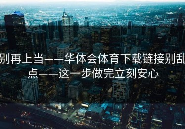 别再上当——华体会体育下载链接别乱点——这一步做完立刻安心