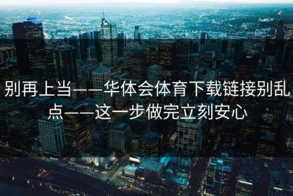 别再上当——华体会体育下载链接别乱点——这一步做完立刻安心