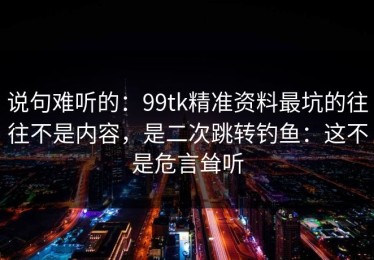 说句难听的：99tk精准资料最坑的往往不是内容，是二次跳转钓鱼：这不是危言耸听