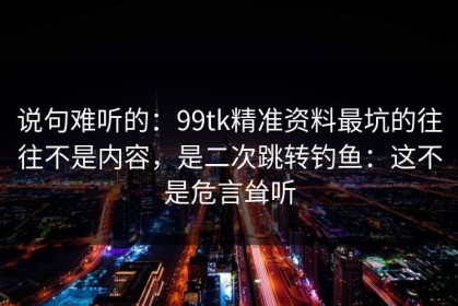 说句难听的：99tk精准资料最坑的往往不是内容，是二次跳转钓鱼：这不是危言耸听