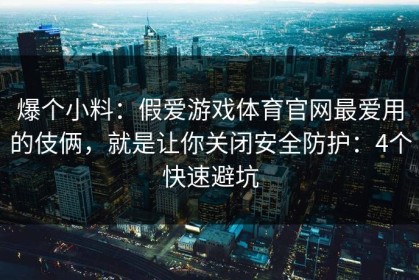 爆个小料：假爱游戏体育官网最爱用的伎俩，就是让你关闭安全防护：4个快速避坑