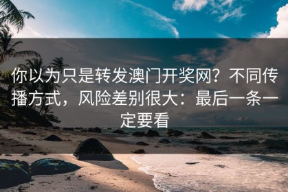 你以为只是转发澳门开奖网？不同传播方式，风险差别很大：最后一条一定要看