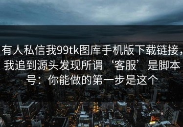 有人私信我99tk图库手机版下载链接，我追到源头发现所谓‘客服’是脚本号：你能做的第一步是这个