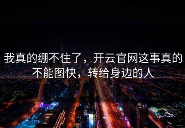 我真的绷不住了，开云官网这事真的不能图快，转给身边的人