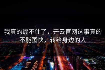我真的绷不住了，开云官网这事真的不能图快，转给身边的人