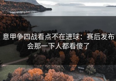 意甲争四战看点不在进球：赛后发布会那一下人都看傻了