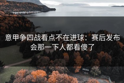 意甲争四战看点不在进球：赛后发布会那一下人都看傻了