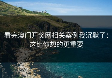 看完澳门开奖网相关案例我沉默了：这比你想的更重要