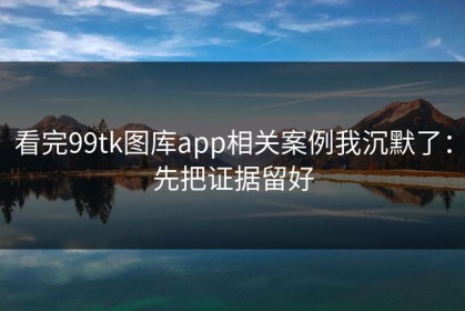 看完99tk图库app相关案例我沉默了：先把证据留好