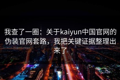 我查了一圈：关于kaiyun中国官网的伪装官网套路，我把关键证据整理出来了
