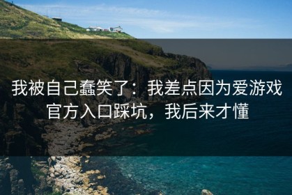 我被自己蠢笑了：我差点因为爱游戏官方入口踩坑，我后来才懂