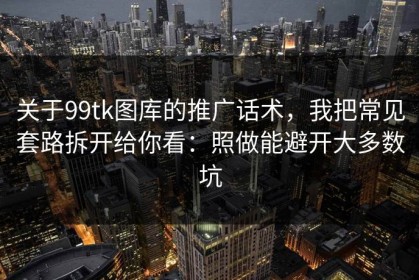 关于99tk图库的推广话术，我把常见套路拆开给你看：照做能避开大多数坑