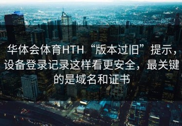 华体会体育HTH“版本过旧”提示，设备登录记录这样看更安全，最关键的是域名和证书