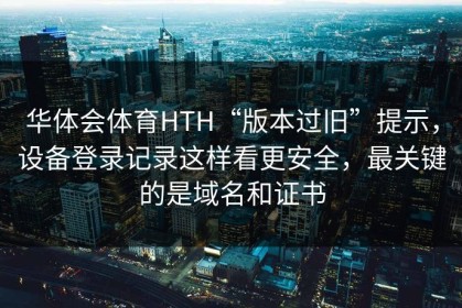 华体会体育HTH“版本过旧”提示，设备登录记录这样看更安全，最关键的是域名和证书