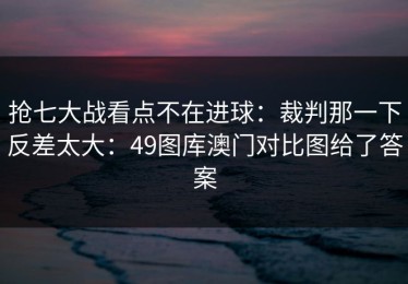 抢七大战看点不在进球：裁判那一下反差太大：49图库澳门对比图给了答案