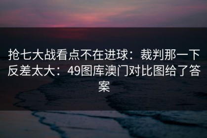 抢七大战看点不在进球：裁判那一下反差太大：49图库澳门对比图给了答案