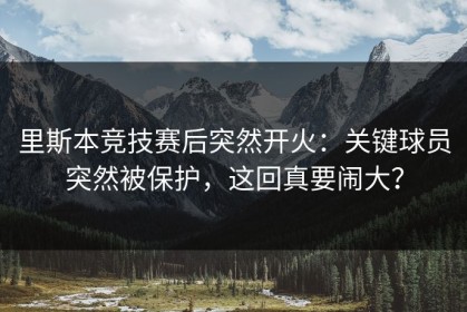 里斯本竞技赛后突然开火：关键球员突然被保护，这回真要闹大？