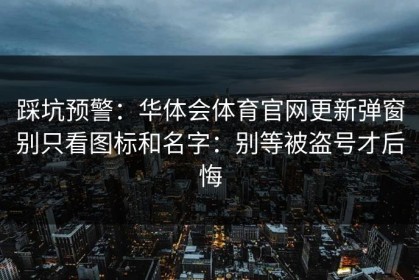 踩坑预警：华体会体育官网更新弹窗别只看图标和名字：别等被盗号才后悔