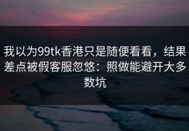 我以为99tk香港只是随便看看，结果差点被假客服忽悠：照做能避开大多数坑