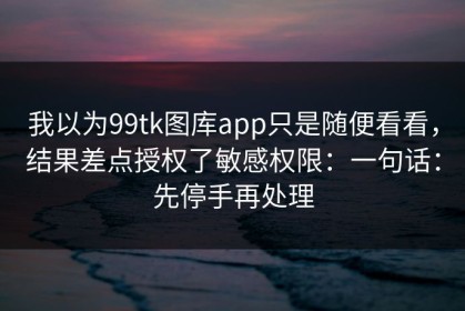 我以为99tk图库app只是随便看看，结果差点授权了敏感权限：一句话：先停手再处理