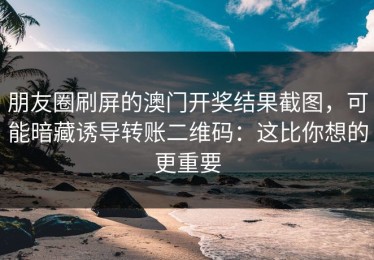 朋友圈刷屏的澳门开奖结果截图，可能暗藏诱导转账二维码：这比你想的更重要