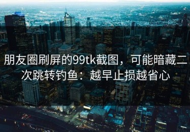 朋友圈刷屏的99tk截图，可能暗藏二次跳转钓鱼：越早止损越省心