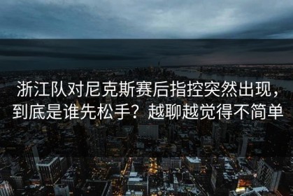 浙江队对尼克斯赛后指控突然出现，到底是谁先松手？越聊越觉得不简单
