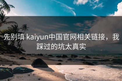 先别填 kaiyun中国官网相关链接，我踩过的坑太真实