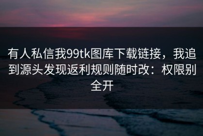 有人私信我99tk图库下载链接，我追到源头发现返利规则随时改：权限别全开