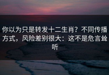 你以为只是转发十二生肖？不同传播方式，风险差别很大：这不是危言耸听