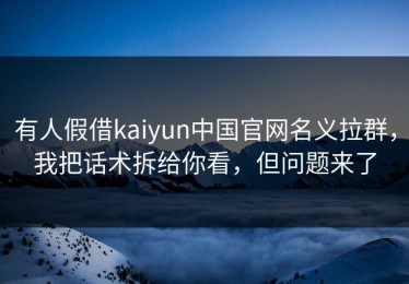 有人假借kaiyun中国官网名义拉群，我把话术拆给你看，但问题来了