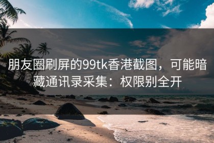 朋友圈刷屏的99tk香港截图，可能暗藏通讯录采集：权限别全开