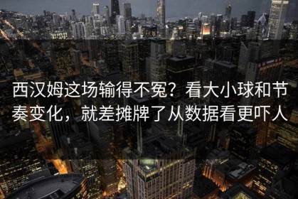 西汉姆这场输得不冤？看大小球和节奏变化，就差摊牌了从数据看更吓人