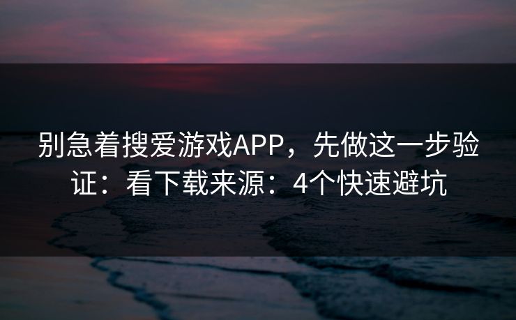 别急着搜爱游戏APP，先做这一步验证：看下载来源：4个快速避坑