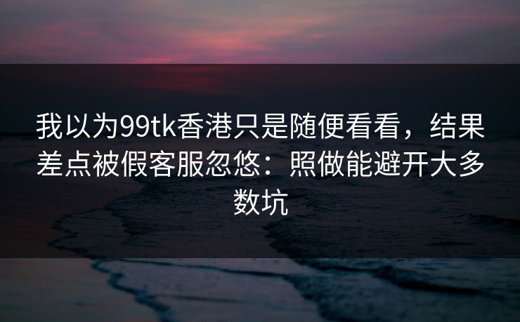 我以为99tk香港只是随便看看，结果差点被假客服忽悠：照做能避开大多数坑