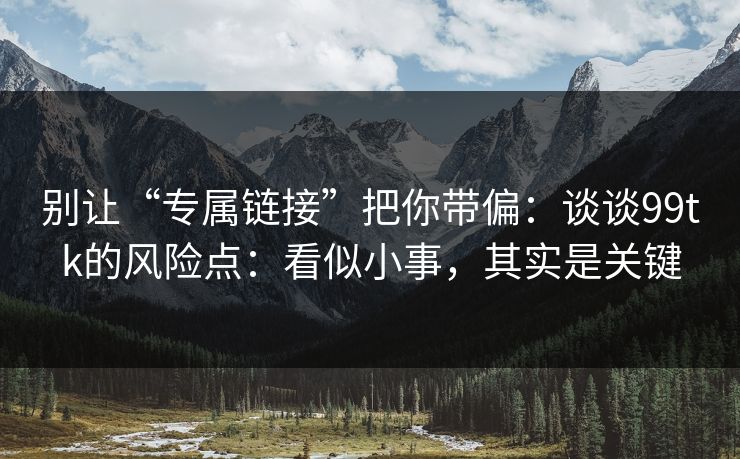 别让“专属链接”把你带偏：谈谈99tk的风险点：看似小事，其实是关键