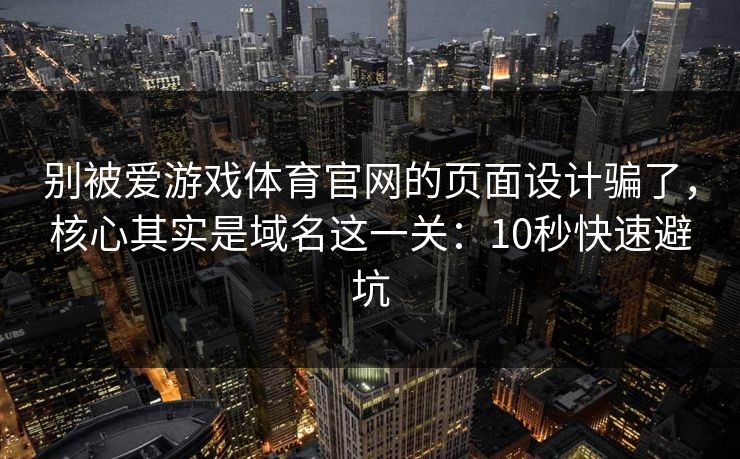 别被爱游戏体育官网的页面设计骗了，核心其实是域名这一关：10秒快速避坑