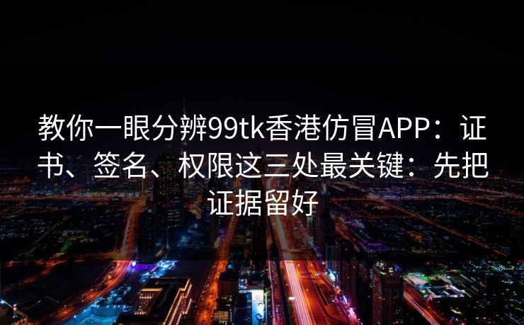 教你一眼分辨99tk香港仿冒APP：证书、签名、权限这三处最关键：先把证据留好