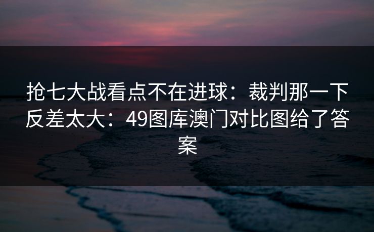 抢七大战看点不在进球：裁判那一下反差太大：49图库澳门对比图给了答案