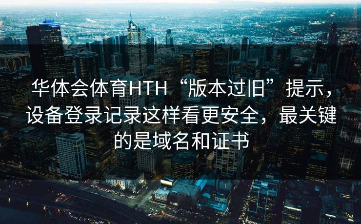 华体会体育HTH“版本过旧”提示，设备登录记录这样看更安全，最关键的是域名和证书