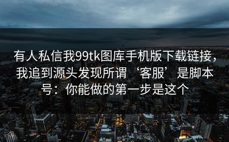 有人私信我99tk图库手机版下载链接，我追到源头发现所谓‘客服’是脚本号：你能做的第一步是这个