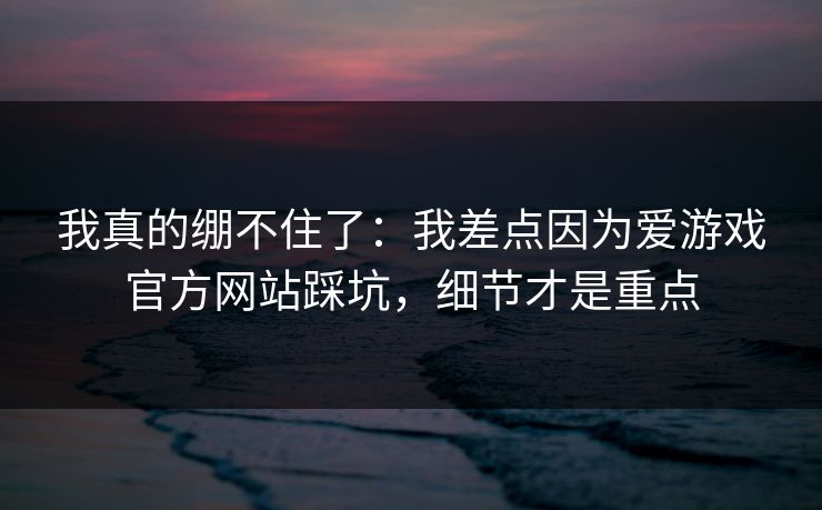 我真的绷不住了：我差点因为爱游戏官方网站踩坑，细节才是重点