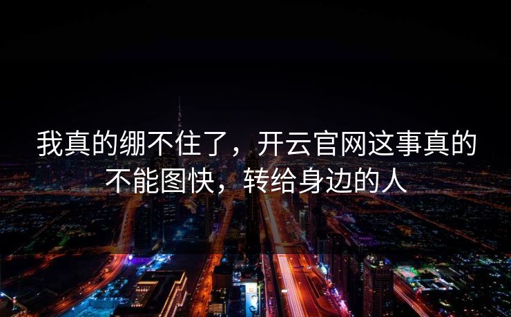 我真的绷不住了，开云官网这事真的不能图快，转给身边的人