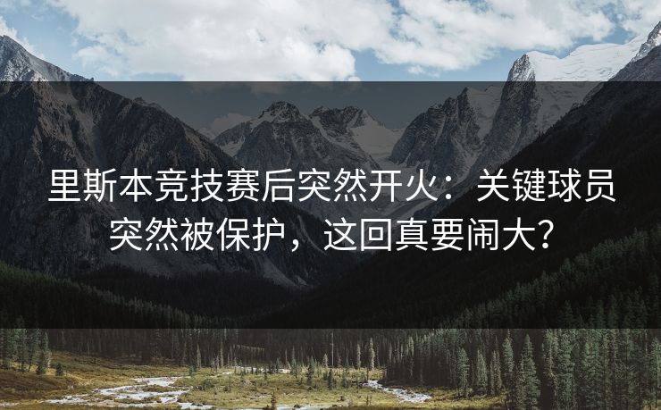 里斯本竞技赛后突然开火:关键球员突然被保护,这回真要闹大? 里斯本竞技赛后突然开火:关键球员突然被保护,这回真要闹大?
