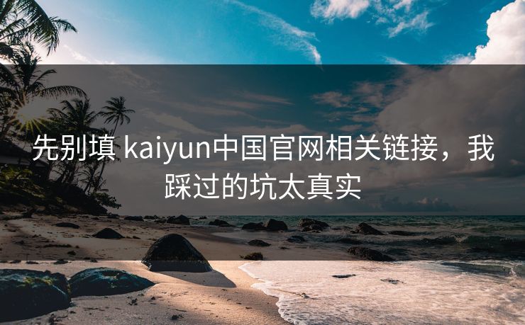 先别填 kaiyun中国官网相关链接，我踩过的坑太真实